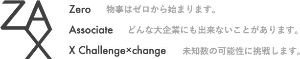 ZAX
Zero 物事はゼロから始まります。
Associate どんな大企業にも出来ないことがあります。
X Challenge×change 未知数の可能性に挑戦します。